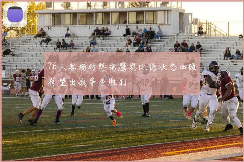 76人客场对阵老鹰恩比德状态回暖有望出战争夺胜利