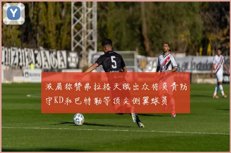 浓眉称赞弗拉格天赋出众将负责防守KD和巴特勒等顶尖侧翼球员