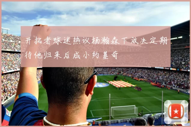 开拓者球迷热议杨瀚森下放决定期待他归来后成小约基奇