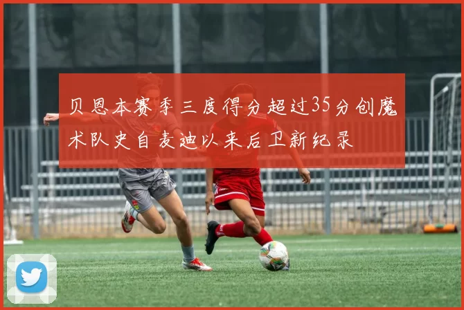 贝恩本赛季三度得分超过35分创魔术队史自麦迪以来后卫新纪录