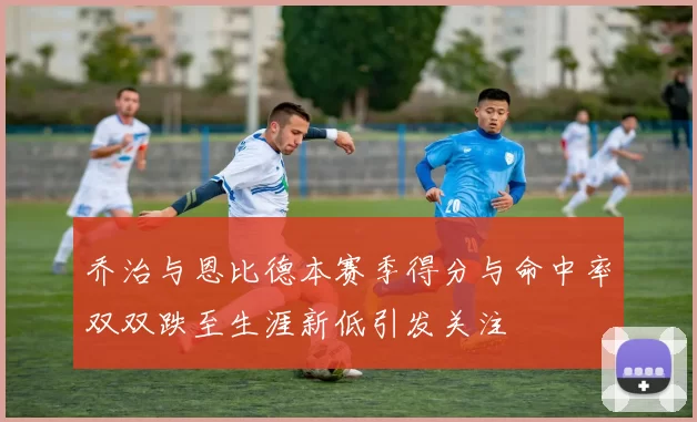 乔治与恩比德本赛季得分与命中率双双跌至生涯新低引发关注