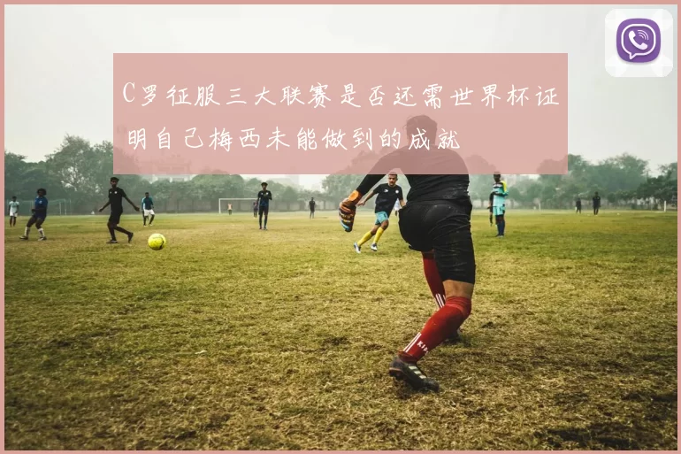 C罗征服三大联赛是否还需世界杯证明自己梅西未能做到的成就