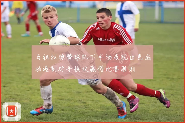 马祖拉称赞球队下半场表现出色成功遏制对手快攻赢得比赛胜利