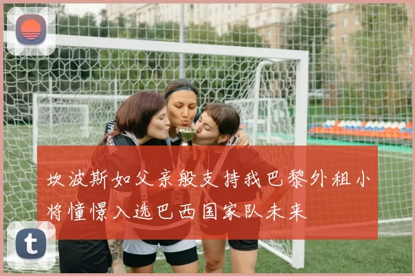坎波斯如父亲般支持我巴黎外租小将憧憬入选巴西国家队未来