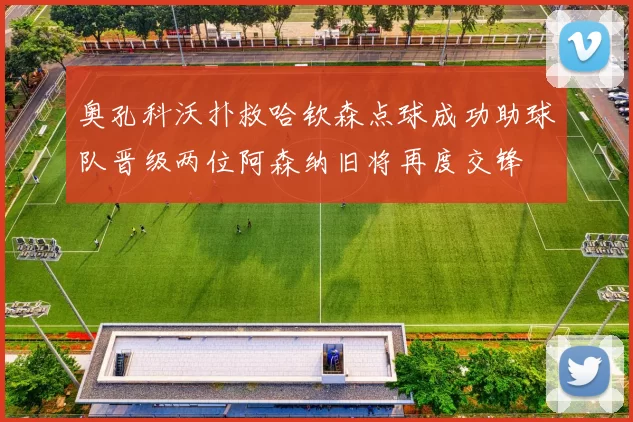 奥孔科沃扑救哈钦森点球成功助球队晋级两位阿森纳旧将再度交锋