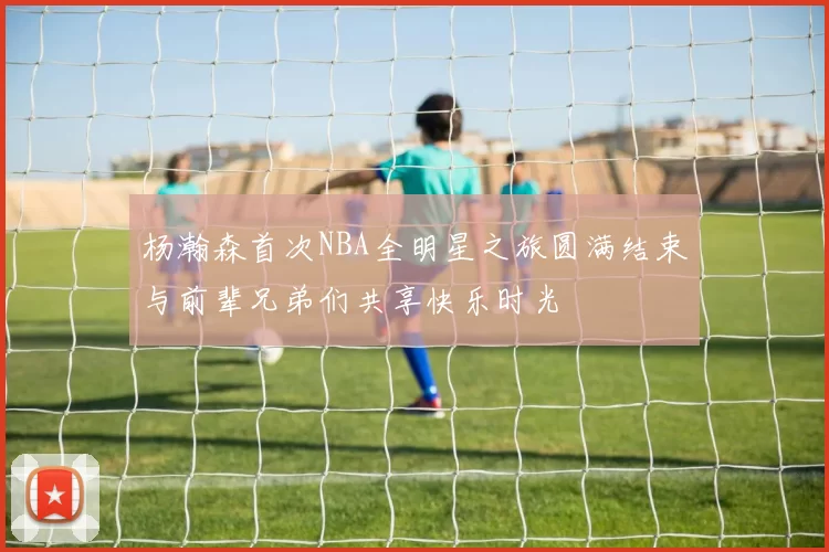 杨瀚森首次NBA全明星之旅圆满结束与前辈兄弟们共享快乐时光