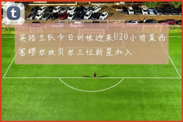 英格兰队今日训练迎来U20小将莱西塞缪尔坎贝尔三位新星加入