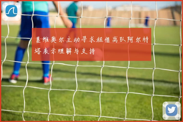 基维奥尔主动寻求租借离队阿尔特塔表示理解与支持