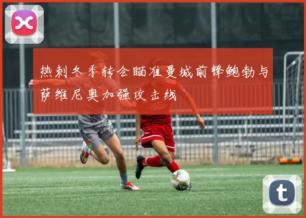 热刺冬季转会瞄准曼城前锋鲍勃与萨维尼奥加强攻击线