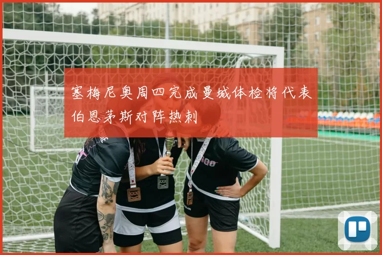 塞梅尼奥周四完成曼城体检将代表伯恩茅斯对阵热刺