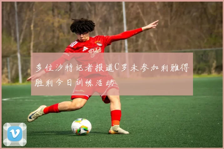 多位沙特记者报道C罗未参加利雅得胜利今日训练活动